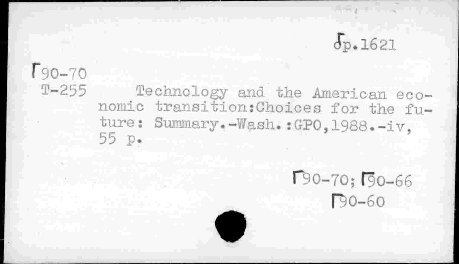 ﻿Jp.1621
F9O-7O
T-255 Technology and the American economic transition:Choices for the future: Summary.-Wash.:GPO.1988.-iv. 55 p.
r9O-7O;(90-66
Ro-6o